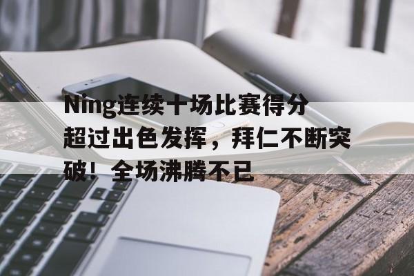 关于Ning连续十场比赛得分超过出色发挥，拜仁不断突破！全场沸腾不已的信息-爱游戏网页版
