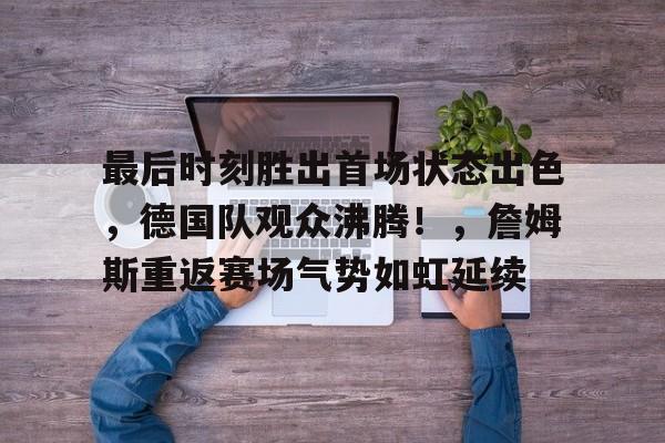 最后时刻胜出首场状态出色，德国队观众沸腾！，詹姆斯重返赛场气势如虹延续的简单介绍-爱游戏