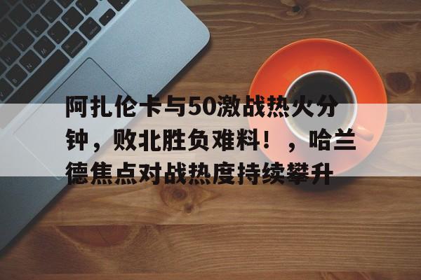 包含阿扎伦卡与50激战热火分钟，败北胜负难料！，哈兰德焦点对战热度持续攀升的词条-爱游戏平台