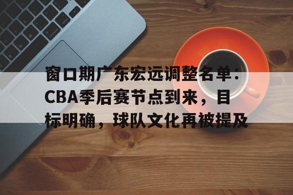 包含窗口期广东宏远调整名单：CBA季后赛节点到来，目标明确，球队文化再被提及的词条-爱游戏中国站