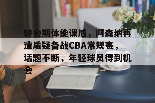 转会期体能课后，阿森纳再遭质疑备战CBA常规赛，话题不断，年轻球员得到机会的简单介绍