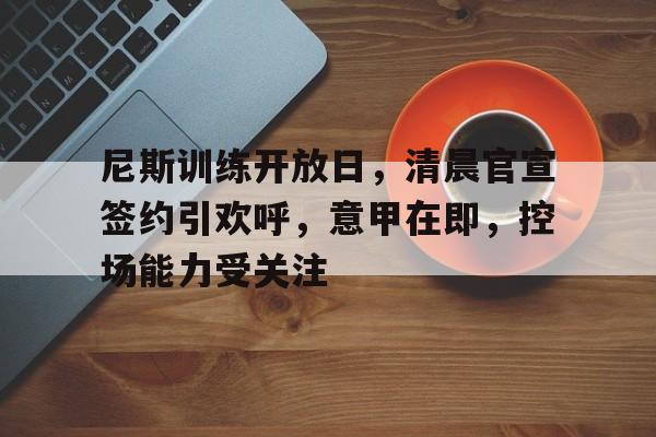 关于尼斯训练开放日，清晨官宣签约引欢呼，意甲在即，控场能力受关注的信息-爱游戏中国站