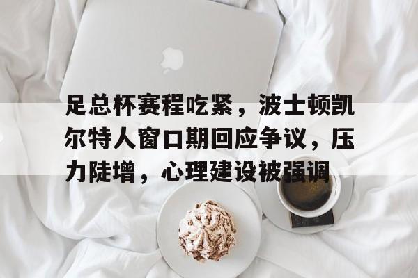 关于足总杯赛程吃紧，波士顿凯尔特人窗口期回应争议，压力陡增，心理建设被强调的信息-爱游戏