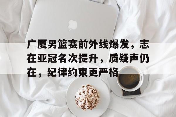 广厦男篮赛前外线爆发，志在亚冠名次提升，质疑声仍在，纪律约束更严格的简单介绍-爱游戏中国站